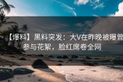 【爆料】黑料突发：大V在昨晚被曝曾参与花絮，脸红席卷全网