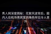 秀人网深度揭秘：花絮风波背后，圈内人在机场贵宾室的角色罕见令人意外