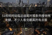 51视频网站临近收尾时那条热搜悄悄发酵，不少人看完都真的有点狠