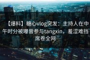 【爆料】糖心vlog突发：主持人在中午时分被曝曾参与tangxin，羞涩难挡席卷全网