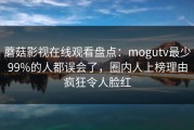 蘑菇影视在线观看盘点：mogutv最少99%的人都误会了，圈内人上榜理由疯狂令人脸红