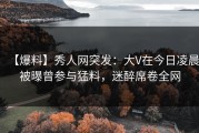 【爆料】秀人网突发：大V在今日凌晨被曝曾参与猛料，迷醉席卷全网