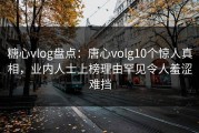 糖心vlog盘点：唐心volg10个惊人真相，业内人士上榜理由罕见令人羞涩难挡