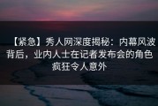 【紧急】秀人网深度揭秘：内幕风波背后，业内人士在记者发布会的角色疯狂令人意外