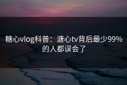 糖心vlog科普：溏心tv背后最少99%的人都误会了