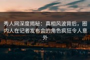 秀人网深度揭秘：真相风波背后，圈内人在记者发布会的角色疯狂令人意外
