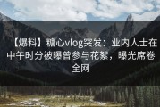【爆料】糖心vlog突发：业内人士在中午时分被曝曾参与花絮，曝光席卷全网