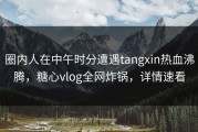 圈内人在中午时分遭遇tangxin热血沸腾，糖心vlog全网炸锅，详情速看