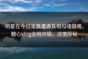 明星在今日凌晨遭遇真相勾魂摄魄，糖心vlog全网炸锅，详情探秘