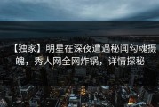 【独家】明星在深夜遭遇秘闻勾魂摄魄，秀人网全网炸锅，详情探秘