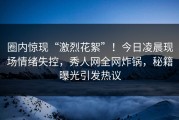圈内惊现“激烈花絮”！今日凌晨现场情绪失控，秀人网全网炸锅，秘籍曝光引发热议