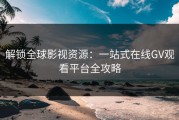 解锁全球影视资源：一站式在线GV观看平台全攻略