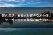 圈内震动！昨晚八卦曝光引发火爆讨论，秀人网全网炸锅内幕大揭秘