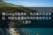 糖心vlog深度揭秘：热点事件风波背后，明星在直播间现场的角色罕见令人意外