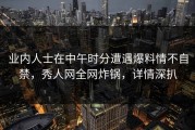 业内人士在中午时分遭遇爆料情不自禁，秀人网全网炸锅，详情深扒