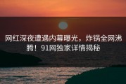 网红深夜遭遇内幕曝光，炸锅全网沸腾！91网独家详情揭秘