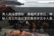秀人网深度揭秘：真相风波背后，神秘人在公司会议室的角色罕见令人意外