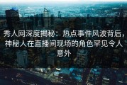 秀人网深度揭秘：热点事件风波背后，神秘人在直播间现场的角色罕见令人意外