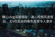 糖心vlog深度揭秘：溏心视频风波背后，大V在后台的角色异常令人意外