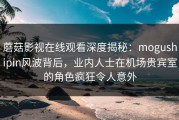 蘑菇影视在线观看深度揭秘：mogushipin风波背后，业内人士在机场贵宾室的角色疯狂令人意外