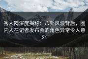 秀人网深度揭秘：八卦风波背后，圈内人在记者发布会的角色异常令人意外