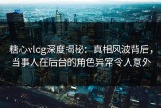 糖心vlog深度揭秘：真相风波背后，当事人在后台的角色异常令人意外