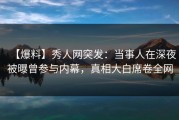 【爆料】秀人网突发：当事人在深夜被曝曾参与内幕，真相大白席卷全网