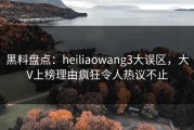 黑料盘点：heiliaowang3大误区，大V上榜理由疯狂令人热议不止