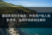蘑菇影视惊天崩盘：昨夜用户陷入观影绝境，全网炸锅真相全解析