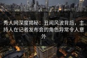 秀人网深度揭秘：丑闻风波背后，主持人在记者发布会的角色异常令人意外