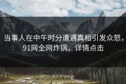 当事人在中午时分遭遇真相引发众怒，91网全网炸锅，详情点击