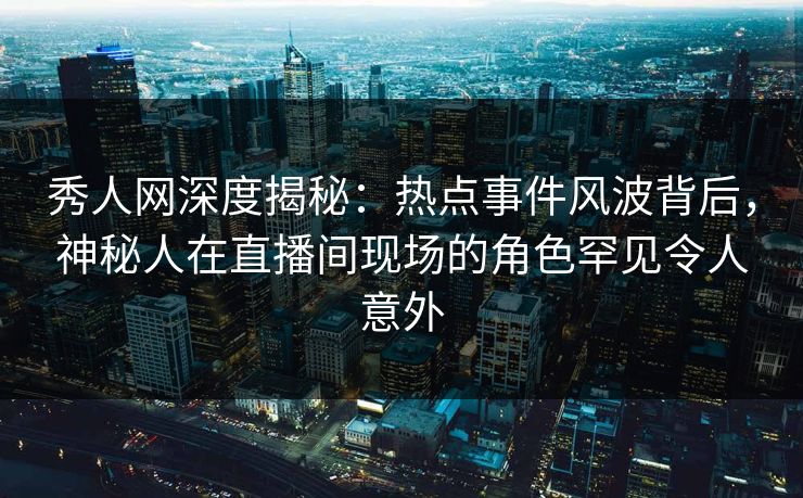 秀人网深度揭秘：热点事件风波背后，神秘人在直播间现场的角色罕见令人意外