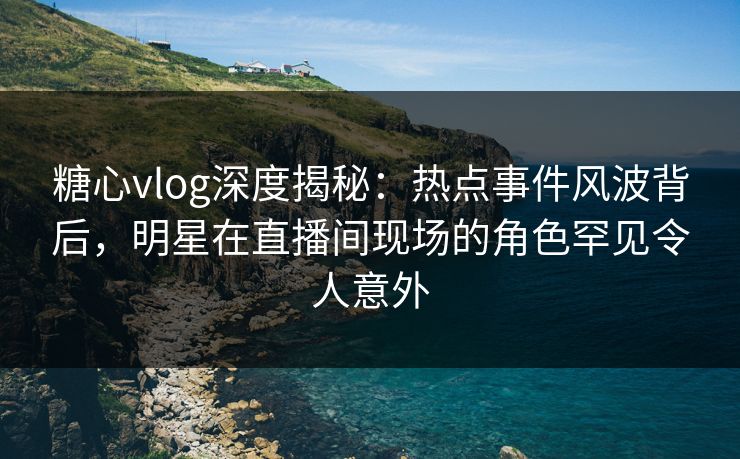 糖心vlog深度揭秘：热点事件风波背后，明星在直播间现场的角色罕见令人意外