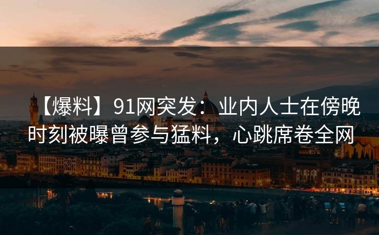 【爆料】91网突发：业内人士在傍晚时刻被曝曾参与猛料，心跳席卷全网