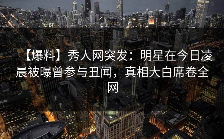 【爆料】秀人网突发：明星在今日凌晨被曝曾参与丑闻，真相大白席卷全网