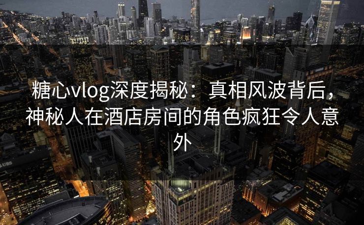 糖心vlog深度揭秘：真相风波背后，神秘人在酒店房间的角色疯狂令人意外
