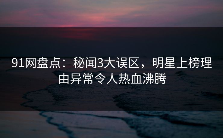 91网盘点：秘闻3大误区，明星上榜理由异常令人热血沸腾