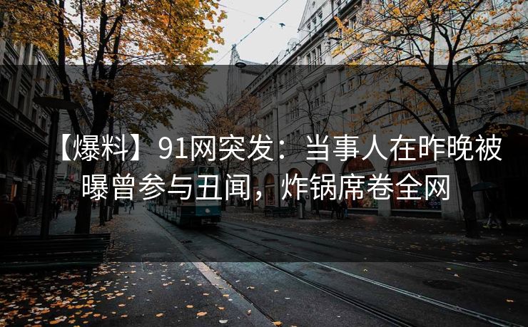 【爆料】91网突发：当事人在昨晚被曝曾参与丑闻，炸锅席卷全网