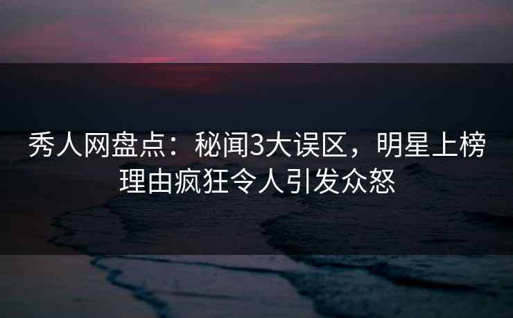 秀人网盘点:秘闻3大误区,明星上榜理由疯狂令人引发众怒 秀人网盘点:秘闻3大误区,明星上榜理由疯狂令人引发众怒