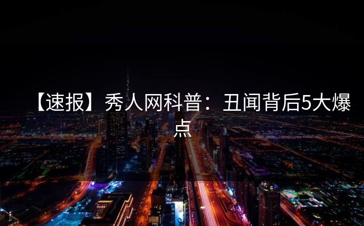 【速报】秀人网科普：丑闻背后5大爆点