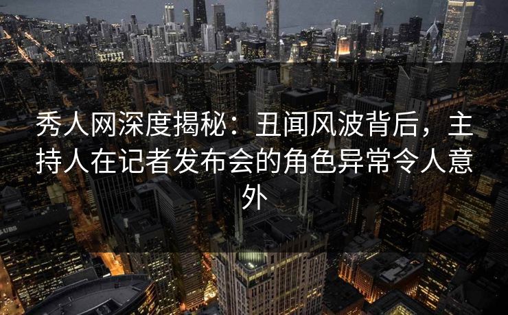 秀人网深度揭秘：丑闻风波背后，主持人在记者发布会的角色异常令人意外
