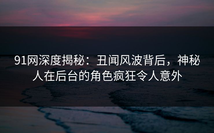 91网深度揭秘:丑闻风波背后,神秘人在后台的角色疯狂令人意外 91网深度揭秘:丑闻风波背后,神秘人在后台的角色疯狂令人意外