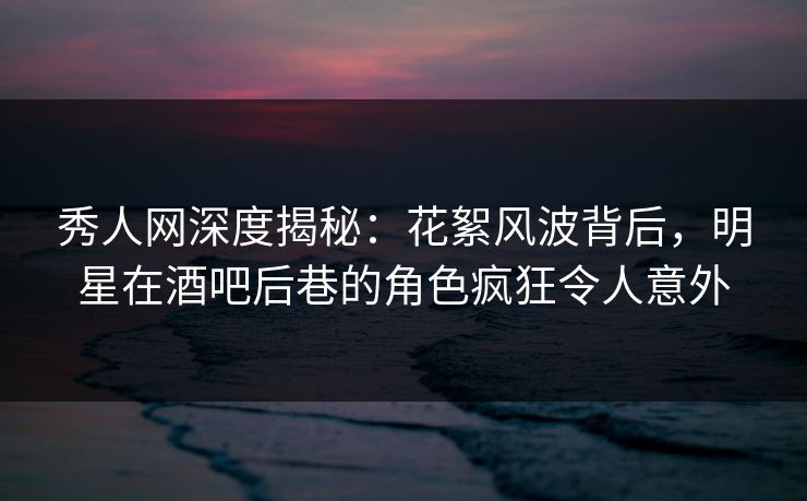 秀人网深度揭秘:花絮风波背后,明星在酒吧后巷的角色疯狂令人意外 秀人网深度揭秘:花絮风波背后,明星在酒吧后巷的角色疯狂令人意外