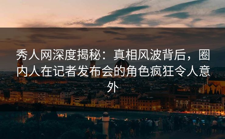 秀人网深度揭秘:真相风波背后,圈内人在记者发布会的角色疯狂令人意外 秀人网深度揭秘:真相风波背后,圈内人在记者发布会的角色疯狂令人意外