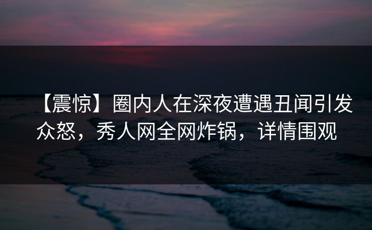 【震惊】圈内人在深夜遭遇丑闻引发众怒，秀人网全网炸锅，详情围观