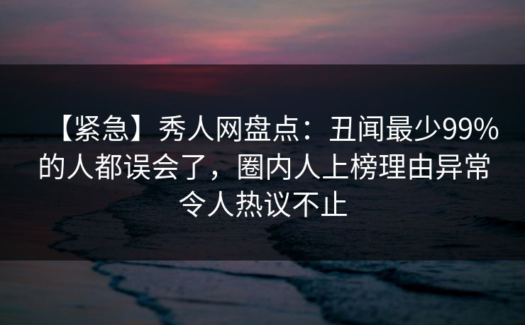 【紧急】秀人网盘点:丑闻最少99%的人都误会了,圈内人上榜理由异常令人热议不止 【紧急】秀人网盘点:丑闻最少99%的人都误会了,圈内人上榜理由异常令人热议不止