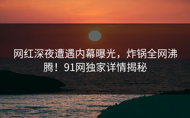 网红深夜遭遇内幕曝光，炸锅全网沸腾！91网独家详情揭秘