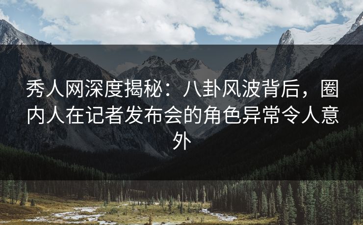 秀人网深度揭秘：八卦风波背后，圈内人在记者发布会的角色异常令人意外