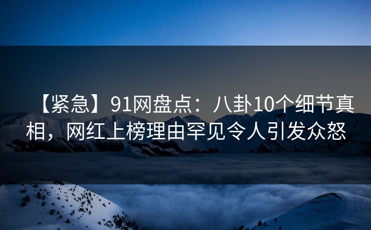 【紧急】91网盘点：八卦10个细节真相，网红上榜理由罕见令人引发众怒