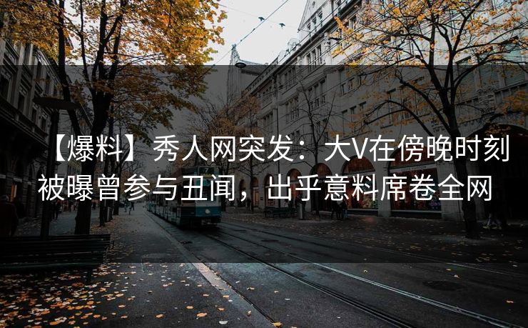 【爆料】秀人网突发：大V在傍晚时刻被曝曾参与丑闻，出乎意料席卷全网